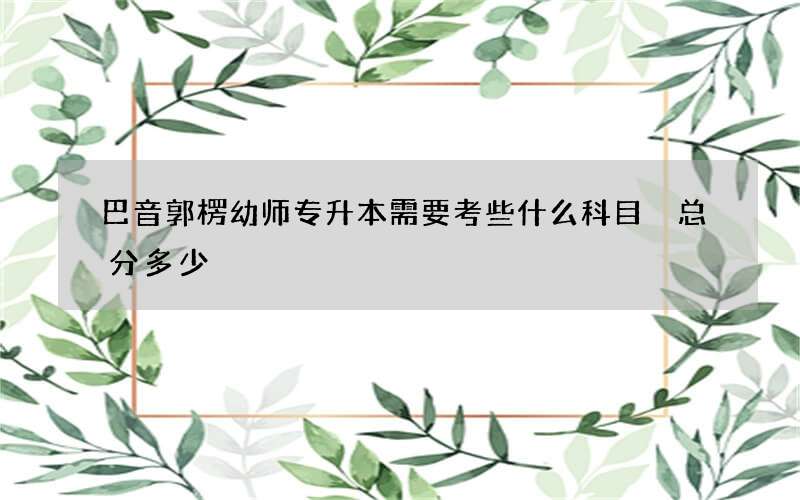 巴音郭楞幼师专升本需要考些什么科目 总分多少